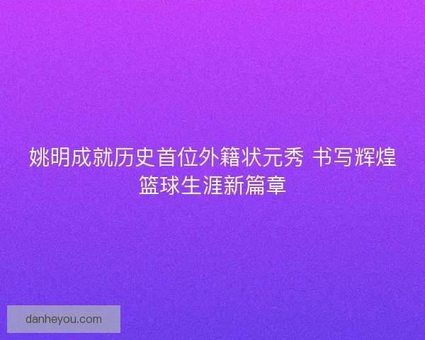 姚明成就历史首位外籍状元秀 书写辉煌篮球生涯新篇章